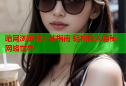 暗网浏览器下载指南 轻松踏入隐秘网络世界